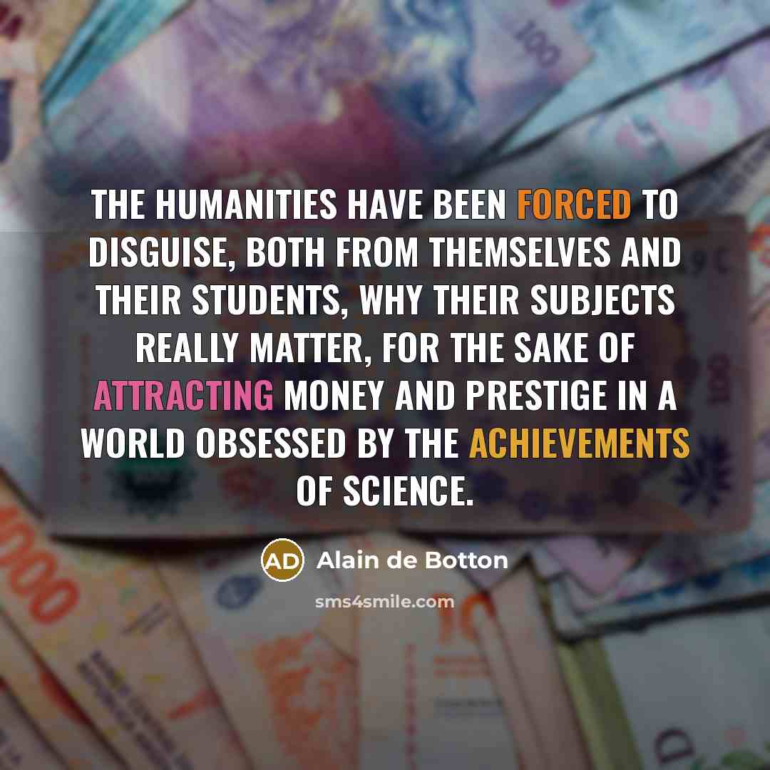 “The humanities have been forced to disguise, both from themselves and their students, why their subjects really matter, for the sake of attracting money and prestige in a world obsessed by the achievements of science.” quote by Alain de Botton