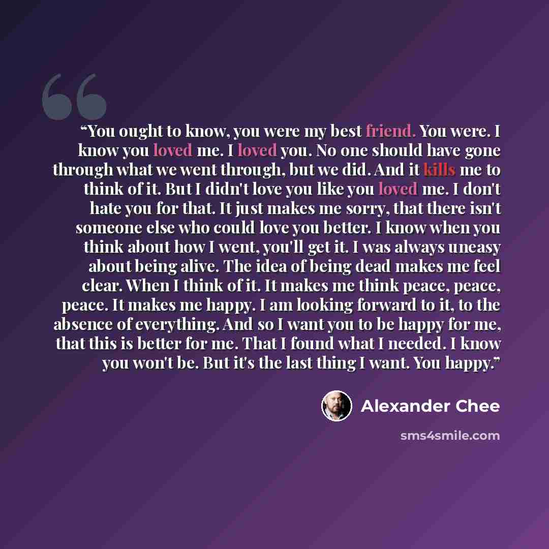 “You ought to know, you were my best friend. You were. I know you loved me. I loved you. No one should have gone through what we went through, but we did. And it kills me to think of it. But I didn't love you like you loved me. I don't hate you for that. It just makes me sorry, that there isn't…” quote by Alexander Chee