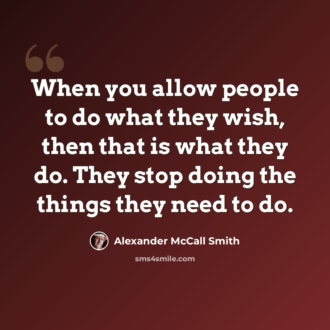 “When you allow people to do what they wish, then that is what they do. They stop doing the things they need to do.” quote by Alexander McCall Smith
