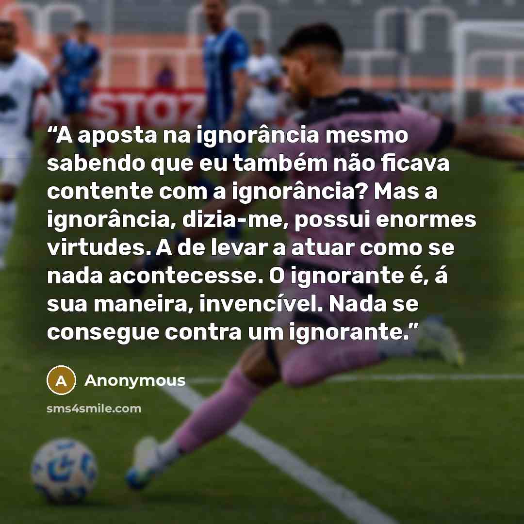 “A aposta na ignorância mesmo sabendo que eu também não ficava contente com a ignorância? Mas a ignorância, dizia-me, possui enormes virtudes. A de levar a atuar como se nada acontecesse. O ignorante é, á sua maneira, invencível. Nada se consegue contra um ignorante.” quote by Anonymous