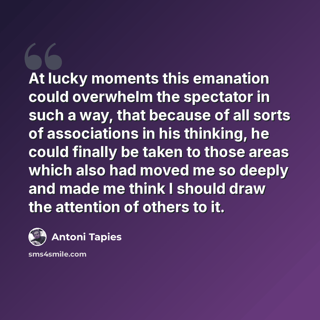 “At lucky moments this emanation could overwhelm the spectator in such a way, that because of all sorts of associations in his thinking, he could finally be taken to those areas which also had moved me so deeply and made me think I should draw the attention of others to it.” quote by Antoni Tapies