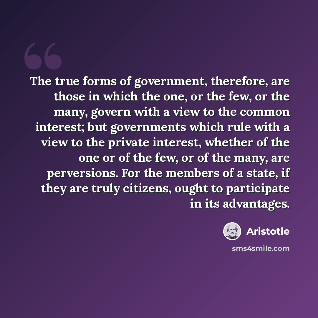 “The true forms of government, therefore, are those in which the one, or the few, or the many, govern with a view to the common interest; but governments which rule with a view to the private interest, whether of the one or of the few, or of the many, are perversions. For the members of a state, if…” quote by Aristotle