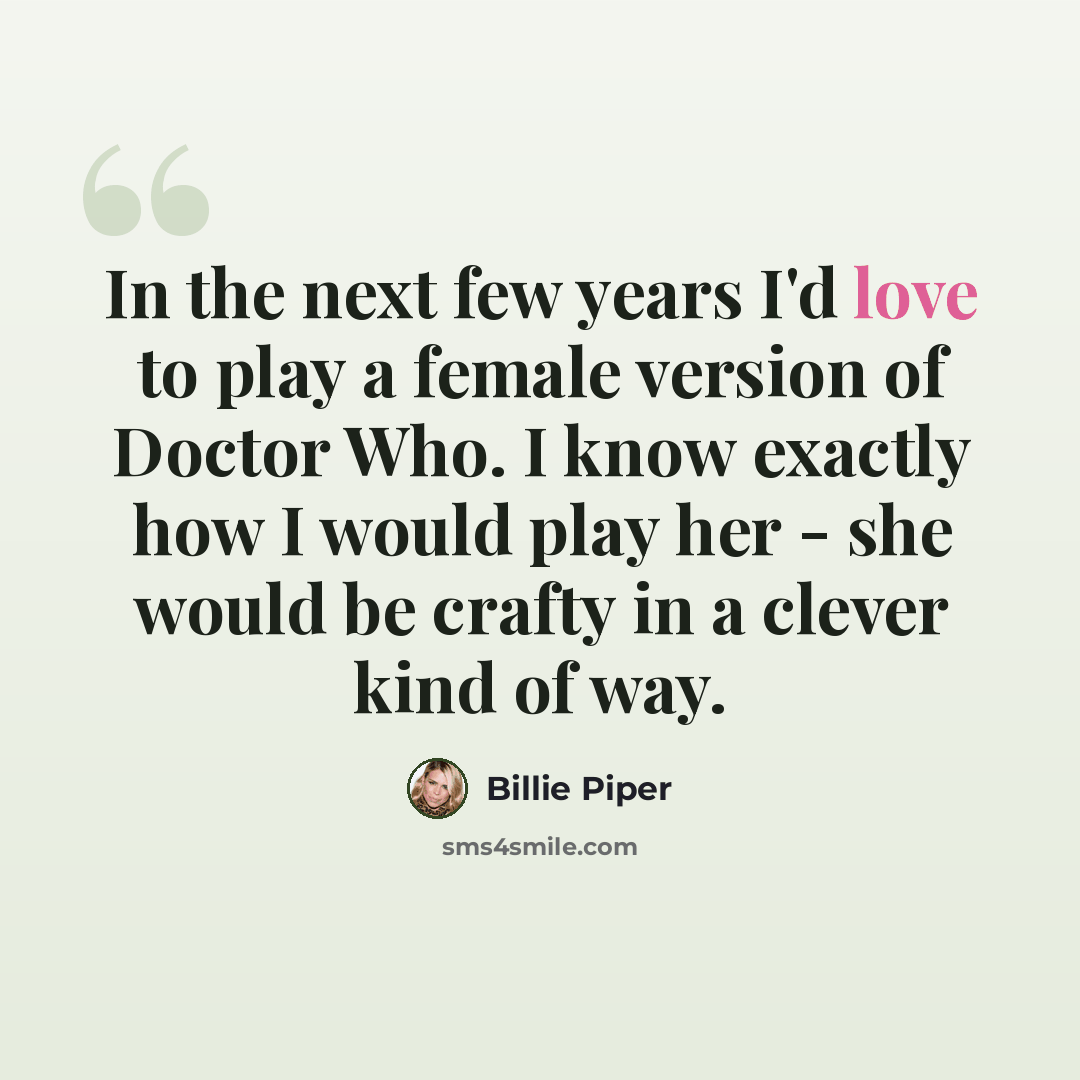 “In the next few years I'd love to play a female version of Doctor Who. I know exactly how I would play her - she would be crafty in a clever kind of way.” quote by Billie Piper