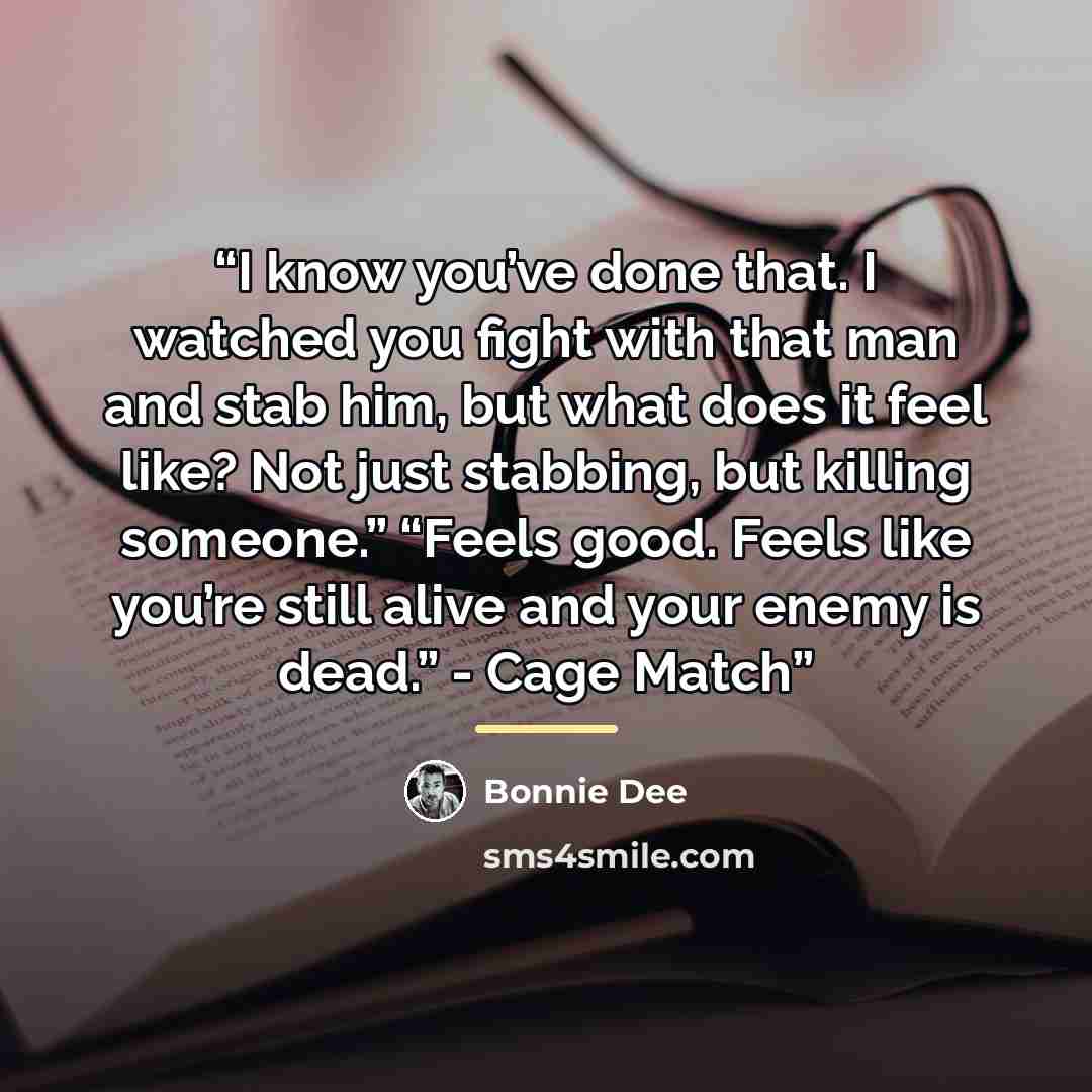 “I know you’ve done that. I watched you fight with that man and stab him, but what does it feel like? Not just stabbing, but killing someone.” “Feels good. Feels like you’re still alive and your enemy is dead.” - Cage Match” quote by Bonnie Dee