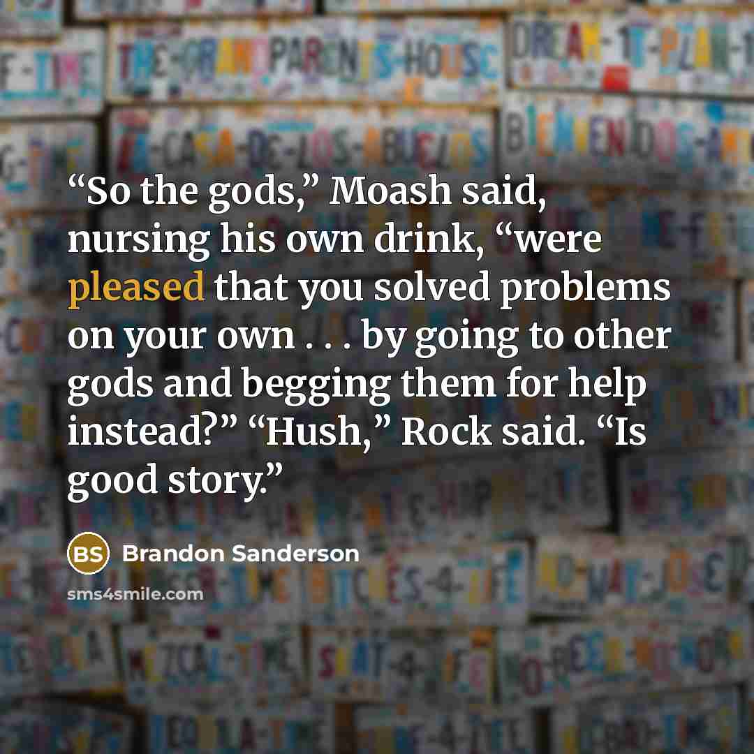“So the gods,” Moash said, nursing his own drink, “were pleased that you solved problems on your own . . . by going to other gods and begging them for help instead?” “Hush,” Rock said. “Is good story.” quote by Brandon Sanderson