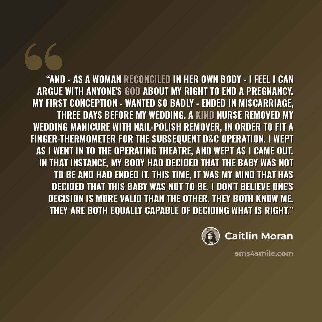“And - as a woman reconciled in her own body - I feel I can argue with anyone's god about my right to end a pregnancy. My first conception - wanted so badly - ended in miscarriage, three days before my wedding. A kind nurse removed my wedding manicure with nail-polish remover, in order to fit a…” quote by Caitlin Moran
