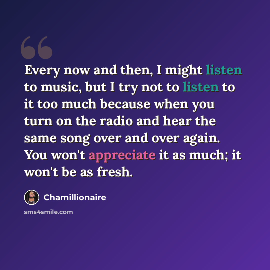 “Every now and then, I might listen to music, but I try not to listen to it too much because when you turn on the radio and hear the same song over and over again. You won't appreciate it as much; it won't be as fresh.” quote by Chamillionaire