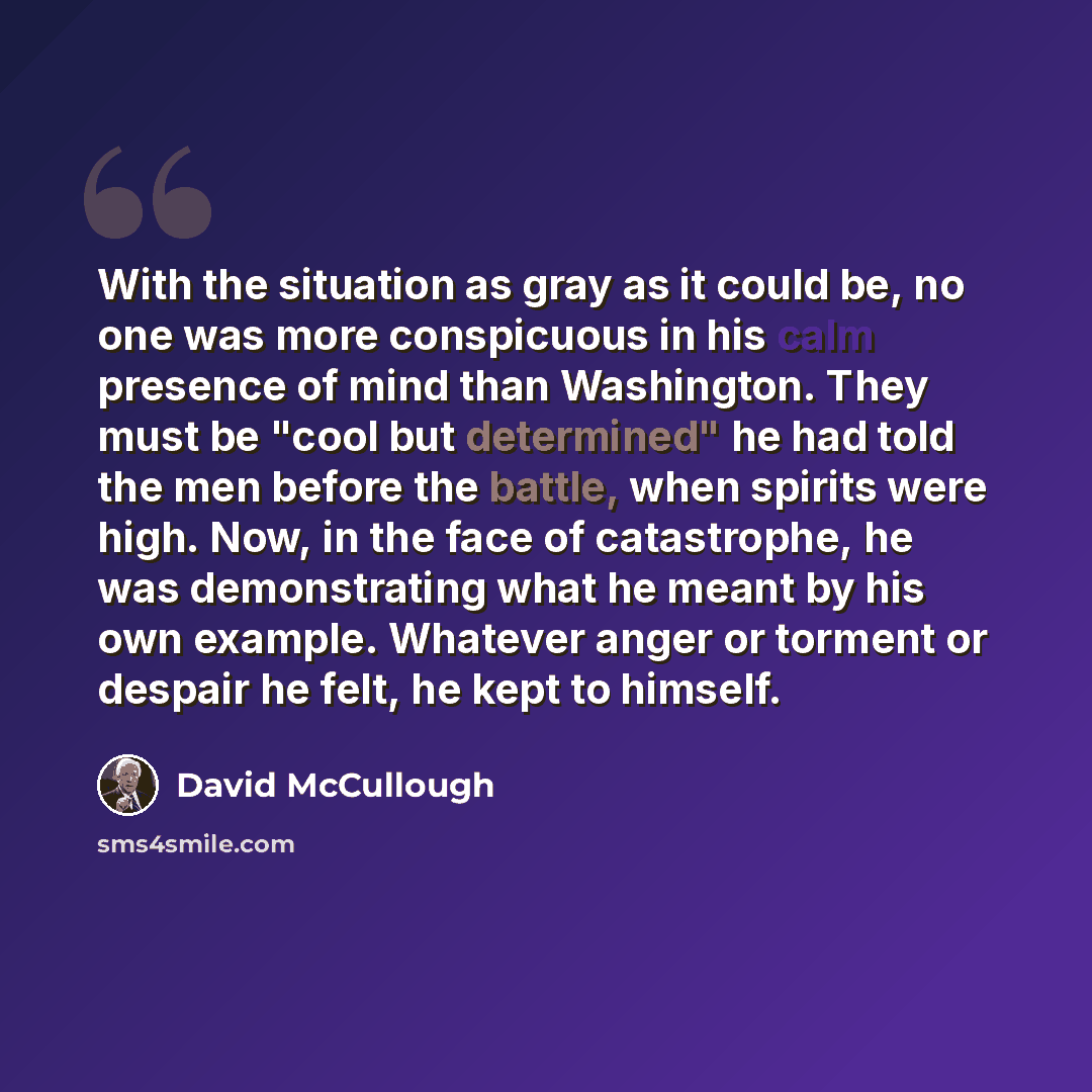 “With the situation as gray as it could be, no one was more conspicuous in his calm presence of mind than Washington. They must be "cool but determined" he had told the men before the battle, when spirits were high. Now, in the face of catastrophe, he was demonstrating what he meant by his own…” quote by David McCullough