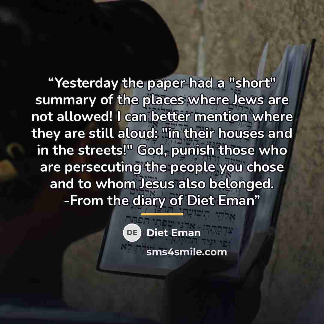 “Yesterday the paper had a "short" summary of the places where Jews are not allowed! I can better mention where they are still aloud: "in their houses and in the streets!" God, punish those who are persecuting the people you chose and to whom Jesus also belonged. -From the diary of Diet Eman” quote by Diet Eman