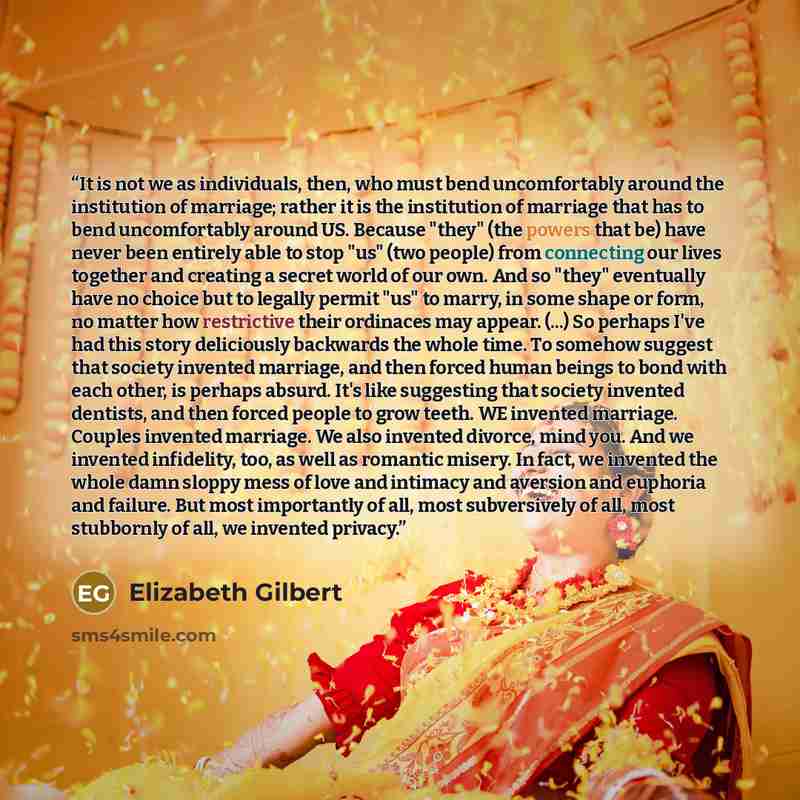“It is not we as individuals, then, who must bend uncomfortably around the institution of marriage; rather it is the institution of marriage that has to bend uncomfortably around US. Because "they" (the powers that be) have never been entirely able to stop "us" (two people) from connecting our…” quote by Elizabeth Gilbert