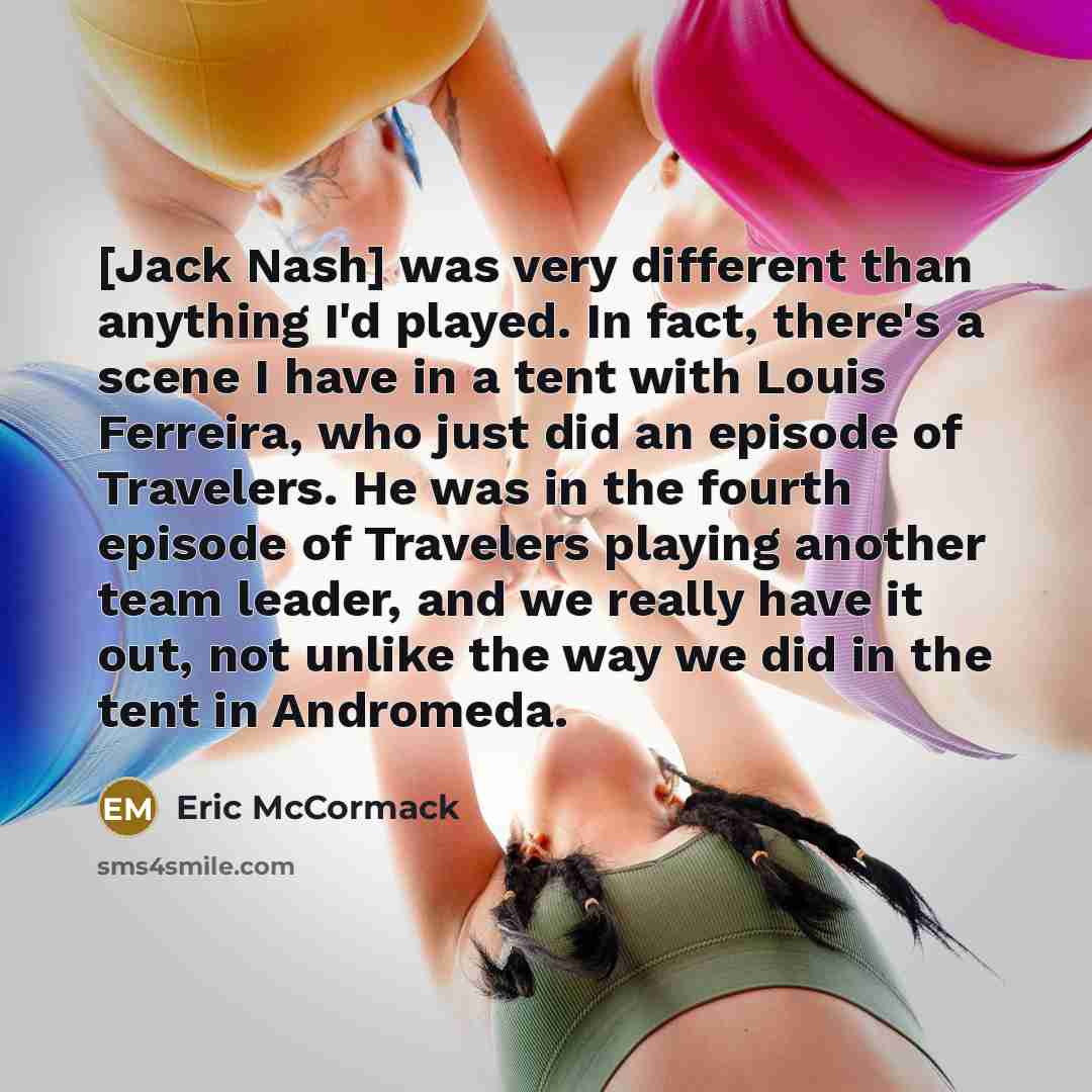 “[Jack Nash] was very different than anything I'd played. In fact, there's a scene I have in a tent with Louis Ferreira, who just did an episode of Travelers. He was in the fourth episode of Travelers playing another team leader, and we really have it out, not unlike the way we did in the tent in…” quote by Eric McCormack
