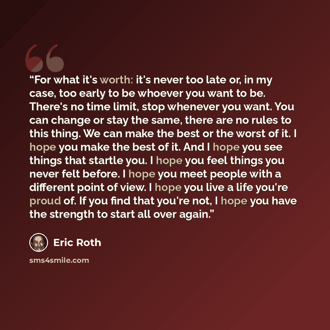 “For what it's worth: it's never too late or, in my case, too early to be whoever you want to be. There's no time limit, stop whenever you want. You can change or stay the same, there are no rules to this thing. We can make the best or the worst of it. I hope you make the best of it. And I hope you…” quote by Eric Roth