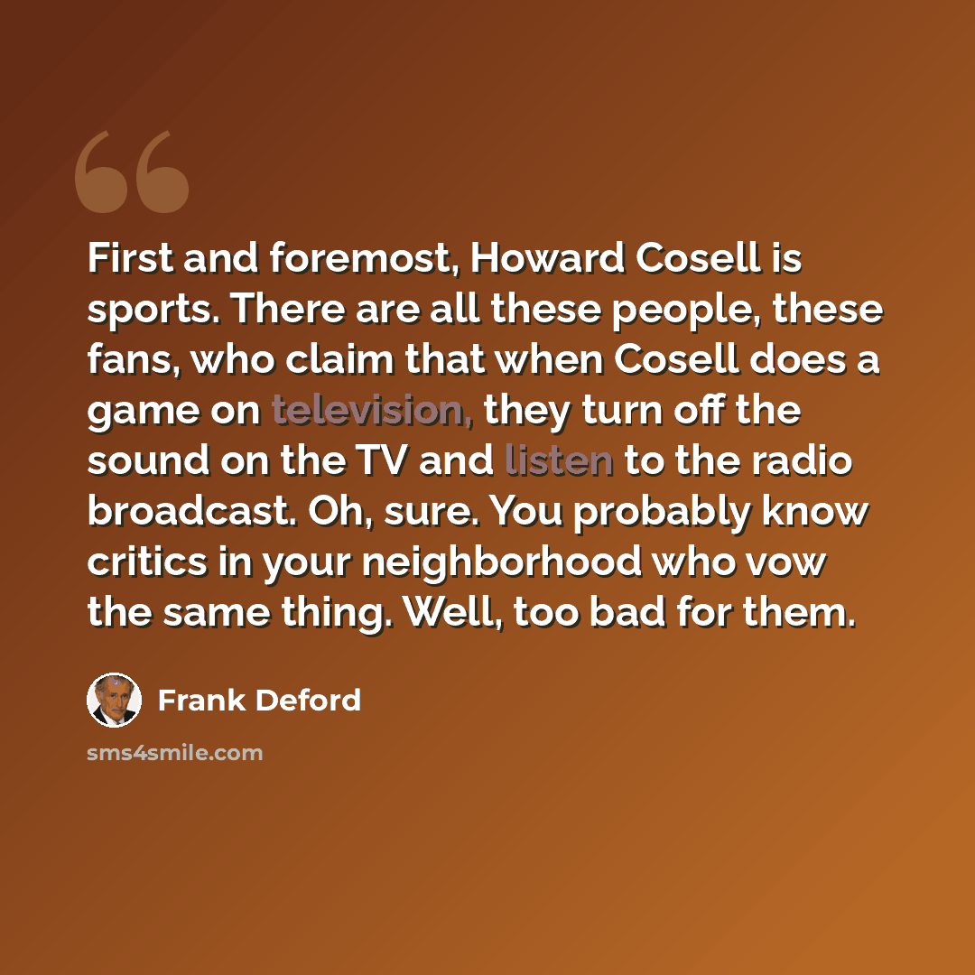“First and foremost, Howard Cosell is sports. There are all these people, these fans, who claim that when Cosell does a game on television, they turn off the sound on the TV and listen to the radio broadcast. Oh, sure. You probably know critics in your neighborhood who vow the same thing. Well, too…” quote by Frank Deford