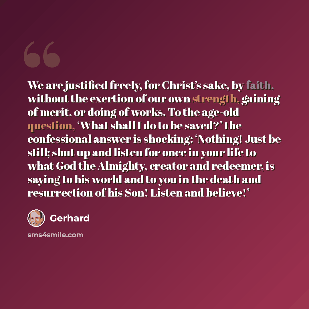 “We are justified freely, for Christ’s sake, by faith, without the exertion of our own strength, gaining of merit, or doing of works. To the age-old question, ‘What shall I do to be saved?’ the confessional answer is shocking: ‘Nothing! Just be still; shut up and listen for once in your life to…” quote by Gerhard