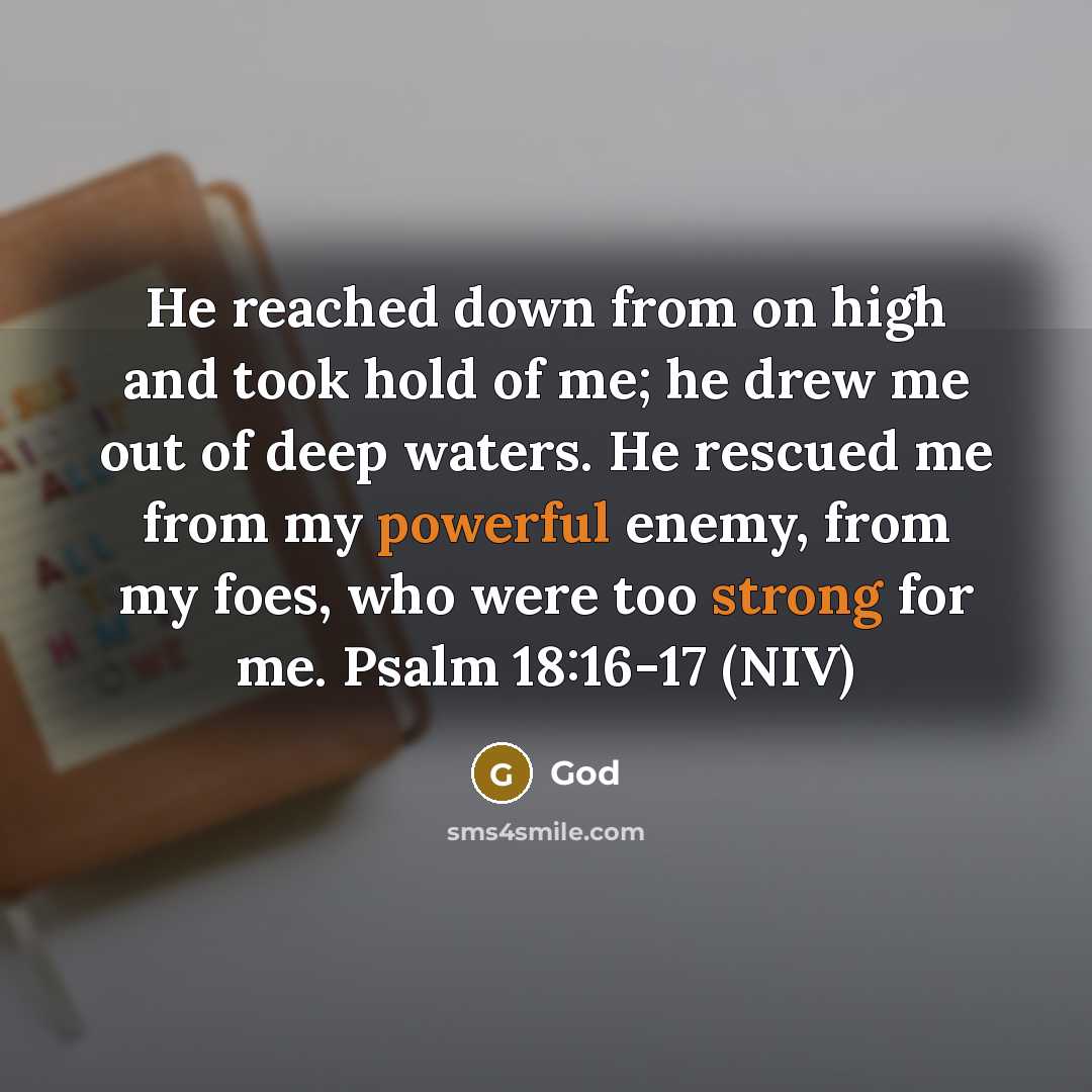 “He reached down from on high and took hold of me; he drew me out of deep waters. He rescued me from my powerful enemy, from my foes, who were too strong for me. Psalm 18:16-17 (NIV)” quote by God