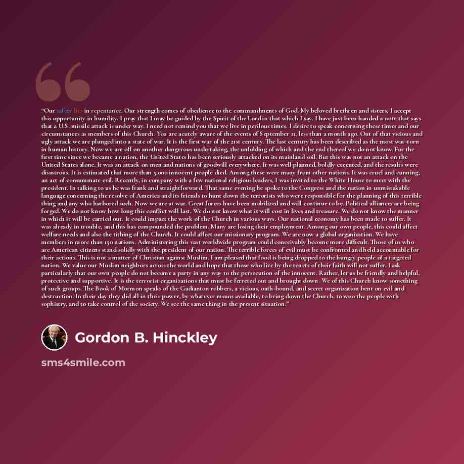 “Our safety lies in repentance. Our strength comes of obedience to the commandments of God. My beloved brethren and sisters, I accept this opportunity in humility. I pray that I may be guided by the Spirit of the Lord in that which I say. I have just been handed a note that says that a U.S. missile…” quote by Gordon B. Hinckley