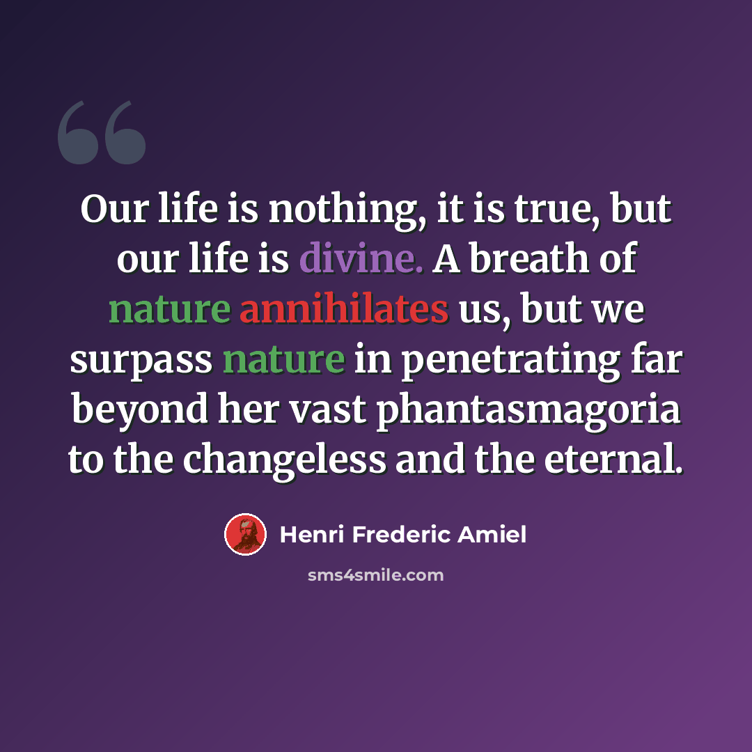 “Our life is nothing, it is true, but our life is divine. A breath of nature annihilates us, but we surpass nature in penetrating far beyond her vast phantasmagoria to the changeless and the eternal.” quote by Henri Frederic Amiel