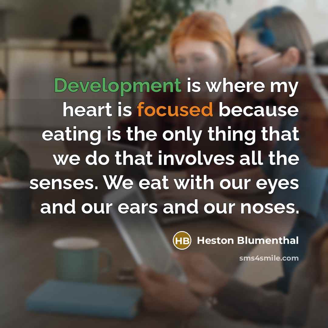 “Development is where my heart is focused because eating is the only thing that we do that involves all the senses. We eat with our eyes and our ears and our noses.” quote by Heston Blumenthal