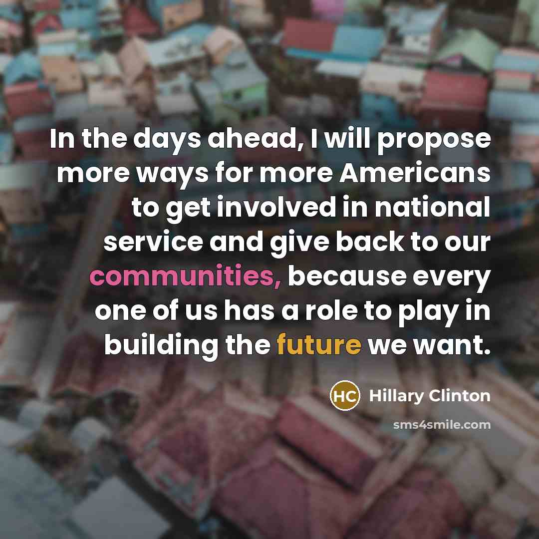 “In the days ahead, I will propose more ways for more Americans to get involved in national service and give back to our communities, because every one of us has a role to play in building the future we want.” quote by Hillary Clinton