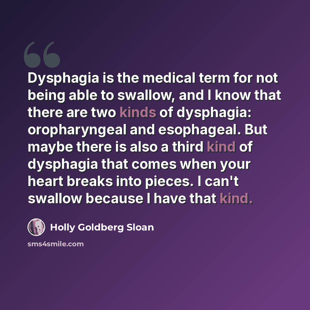 “Dysphagia is the medical term for not being able to swallow, and I know that there are two kinds of dysphagia: oropharyngeal and esophageal. But maybe there is also a third kind of dysphagia that comes when your heart breaks into pieces. I can't swallow because I have that kind.” quote by Holly Goldberg Sloan