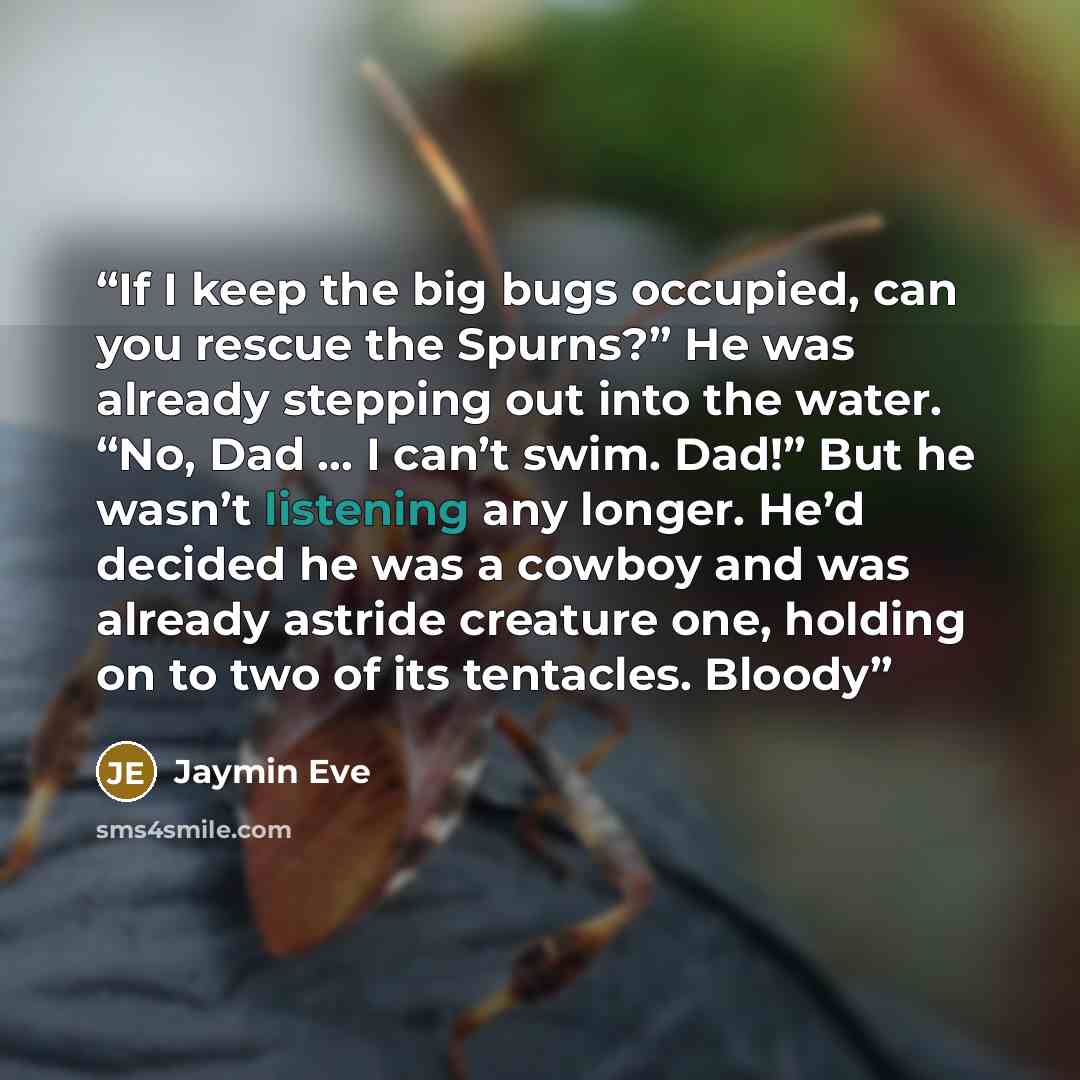 “If I keep the big bugs occupied, can you rescue the Spurns?” He was already stepping out into the water. “No, Dad ... I can’t swim. Dad!” But he wasn’t listening any longer. He’d decided he was a cowboy and was already astride creature one, holding on to two of its tentacles. Bloody” quote by Jaymin Eve