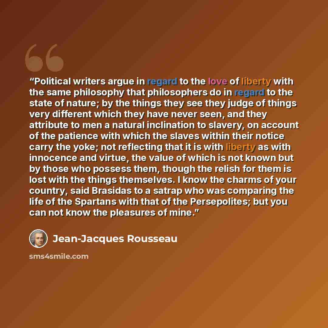 “Political writers argue in regard to the love of liberty with the same philosophy that philosophers do in regard to the state of nature; by the things they see they judge of things very different which they have never seen, and they attribute to men a natural inclination to slavery, on account of…” quote by Jean-Jacques Rousseau