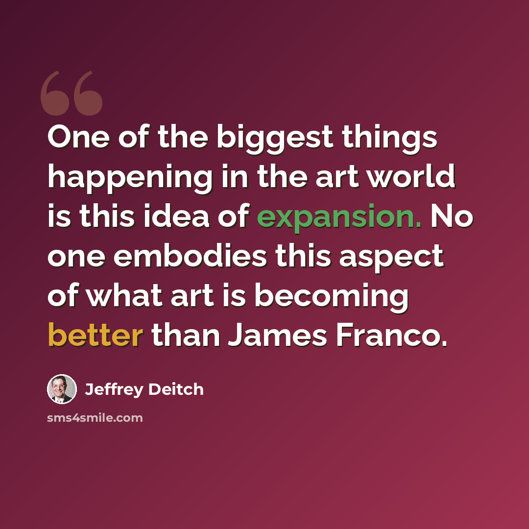 “One of the biggest things happening in the art world is this idea of expansion. No one embodies this aspect of what art is becoming better than James Franco.” quote by Jeffrey Deitch
