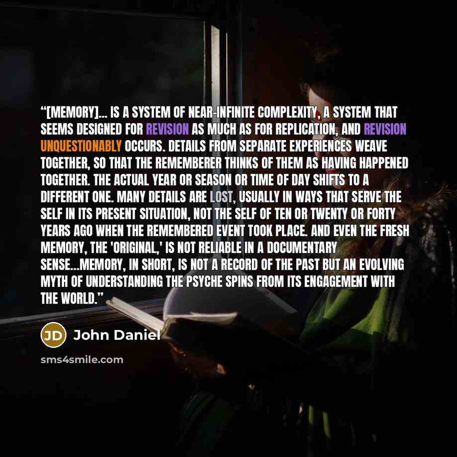 “[Memory]... is a system of near-infinite complexity, a system that seems designed for revision as much as for replication, and revision unquestionably occurs. Details from separate experiences weave together, so that the rememberer thinks of them as having happened together. The actual year or…” quote by John Daniel