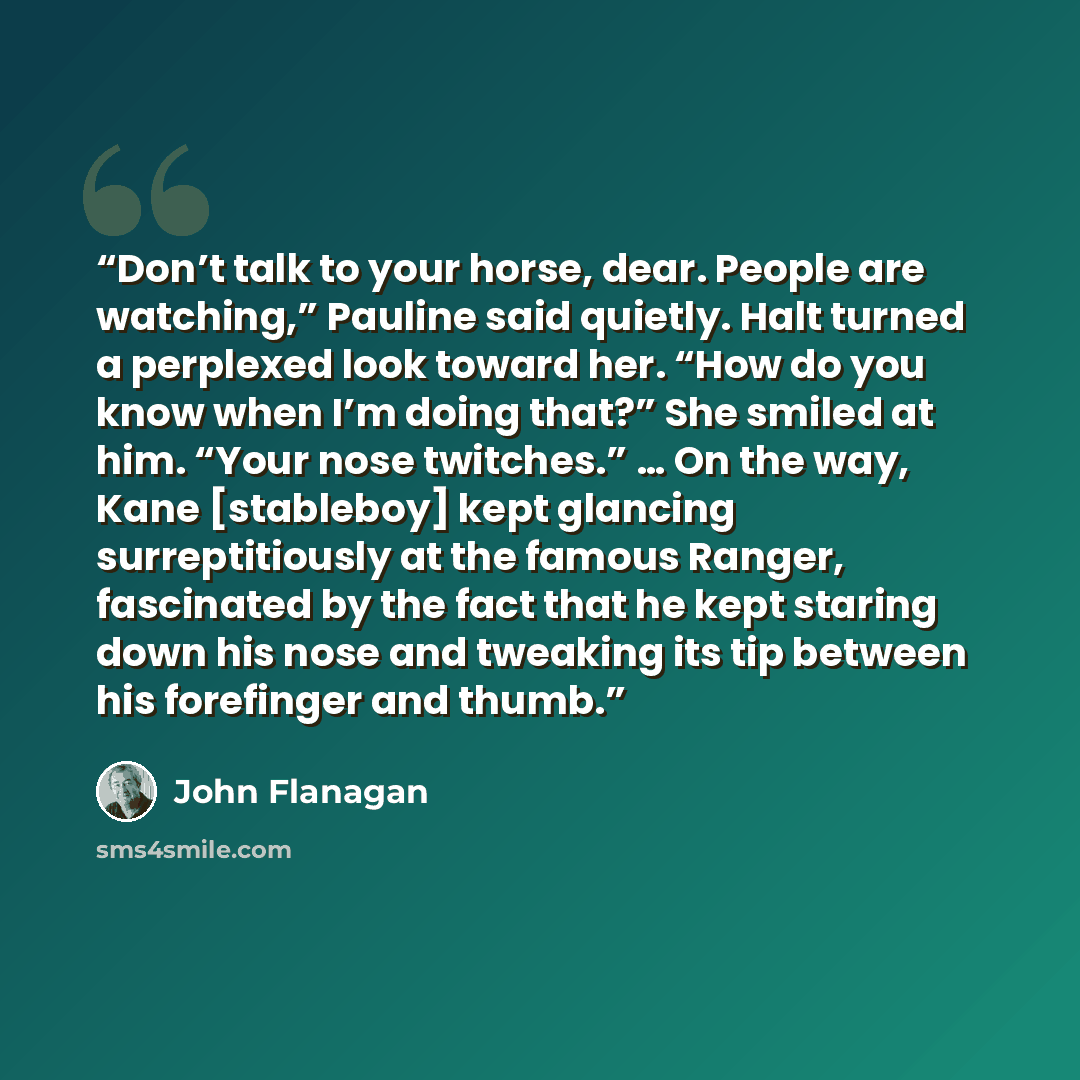 “Don’t talk to your horse, dear. People are watching,” Pauline said quietly. Halt turned a perplexed look toward her. “How do you know when I’m doing that?” She smiled at him. “Your nose twitches.” … On the way, Kane [stableboy] kept glancing surreptitiously at the famous Ranger, fascinated by the…” quote by John Flanagan