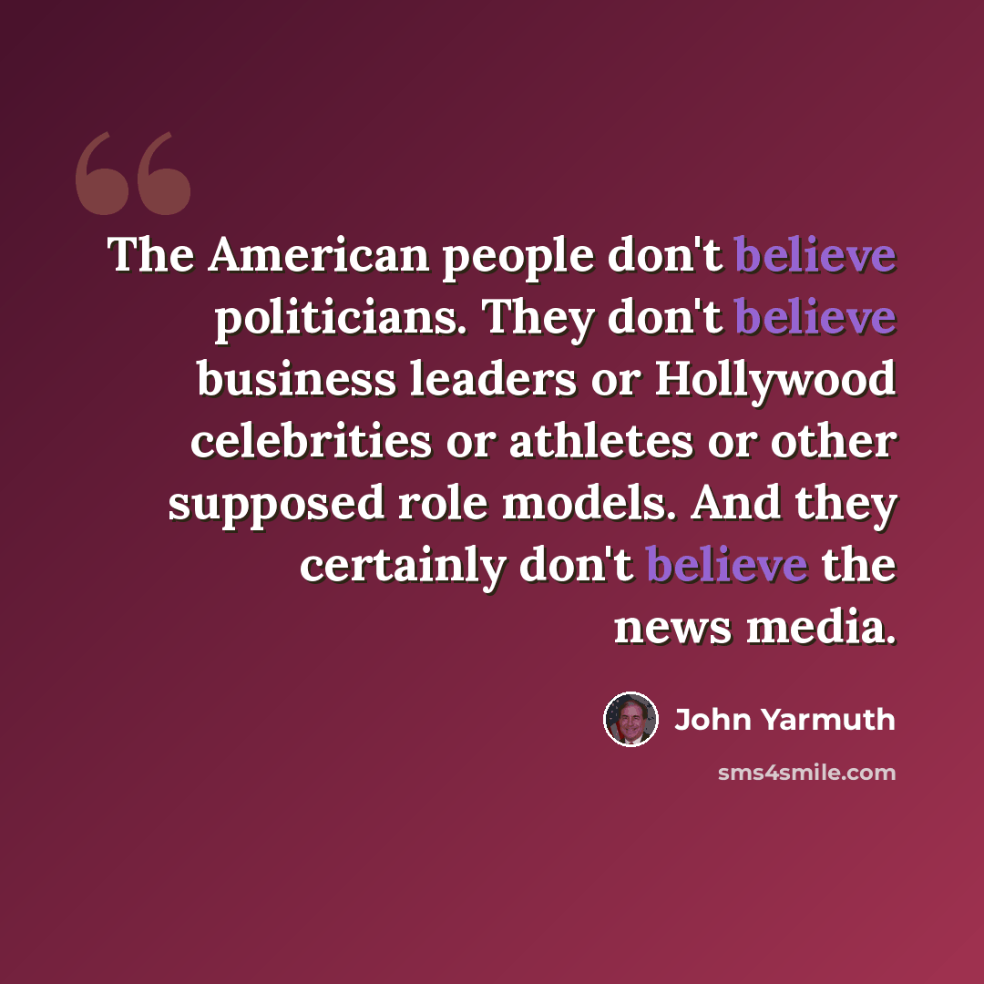 “The American people don't believe politicians. They don't believe business leaders or Hollywood celebrities or athletes or other supposed role models. And they certainly don't believe the news media.” quote by John Yarmuth