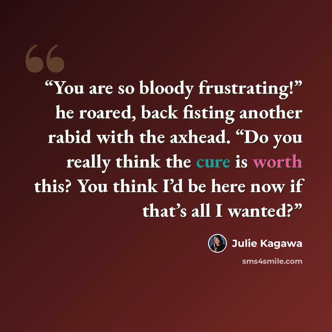 “You are so bloody frustrating!” he roared, back fisting another rabid with the axhead. “Do you really think the cure is worth this? You think I’d be here now if that’s all I wanted?” quote by Julie Kagawa