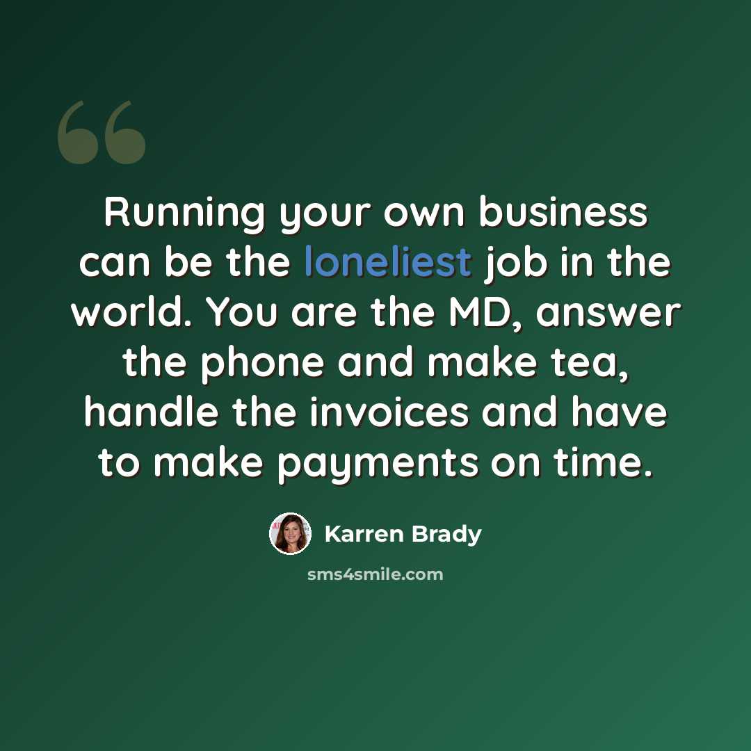“Running your own business can be the loneliest job in the world. You are the MD, answer the phone and make tea, handle the invoices and have to make payments on time.” quote by Karren Brady