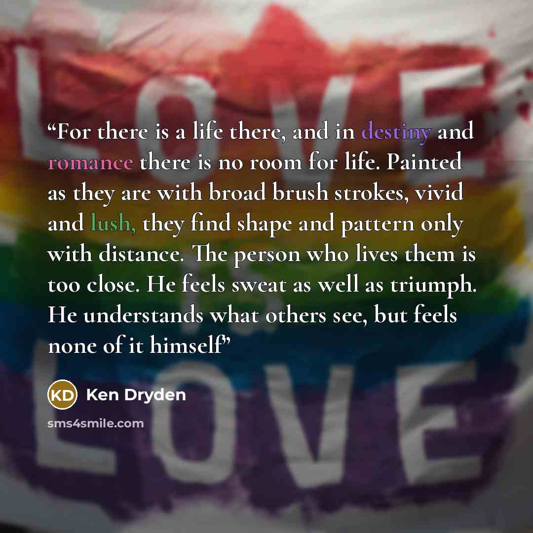 “For there is a life there, and in destiny and romance there is no room for life. Painted as they are with broad brush strokes, vivid and lush, they find shape and pattern only with distance. The person who lives them is too close. He feels sweat as well as triumph. He understands what others see…” quote by Ken Dryden