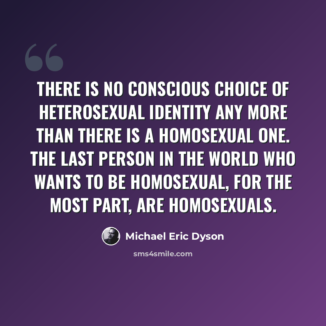 “There is no conscious choice of heterosexual identity any more than there is a homosexual one. The last person in the world who wants to be homosexual, for the most part, are homosexuals.” quote by Michael Eric Dyson