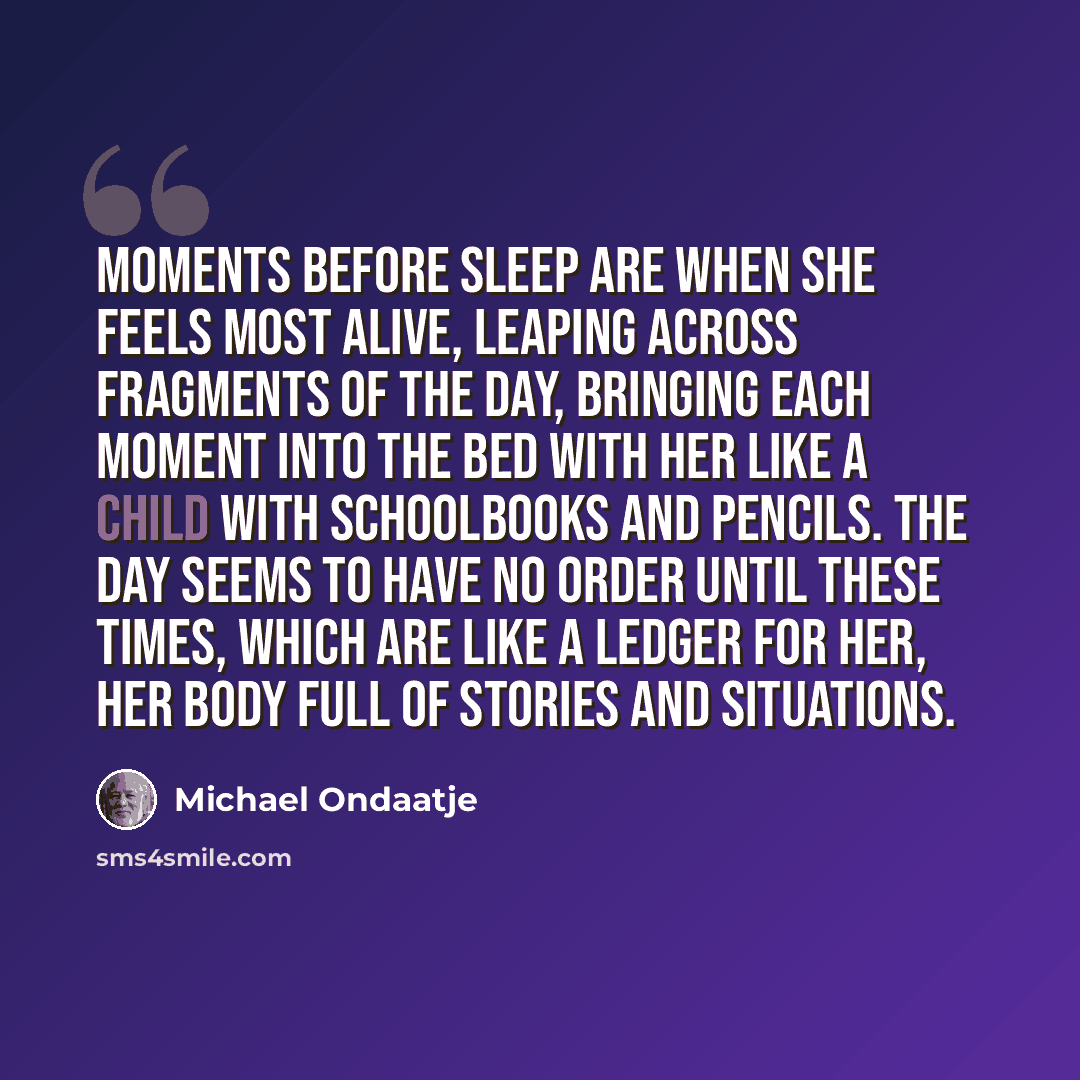 “Moments before sleep are when she feels most alive, leaping across fragments of the day, bringing each moment into the bed with her like a child with schoolbooks and pencils. The day seems to have no order until these times, which are like a ledger for her, her body full of stories and situations.” quote by Michael Ondaatje