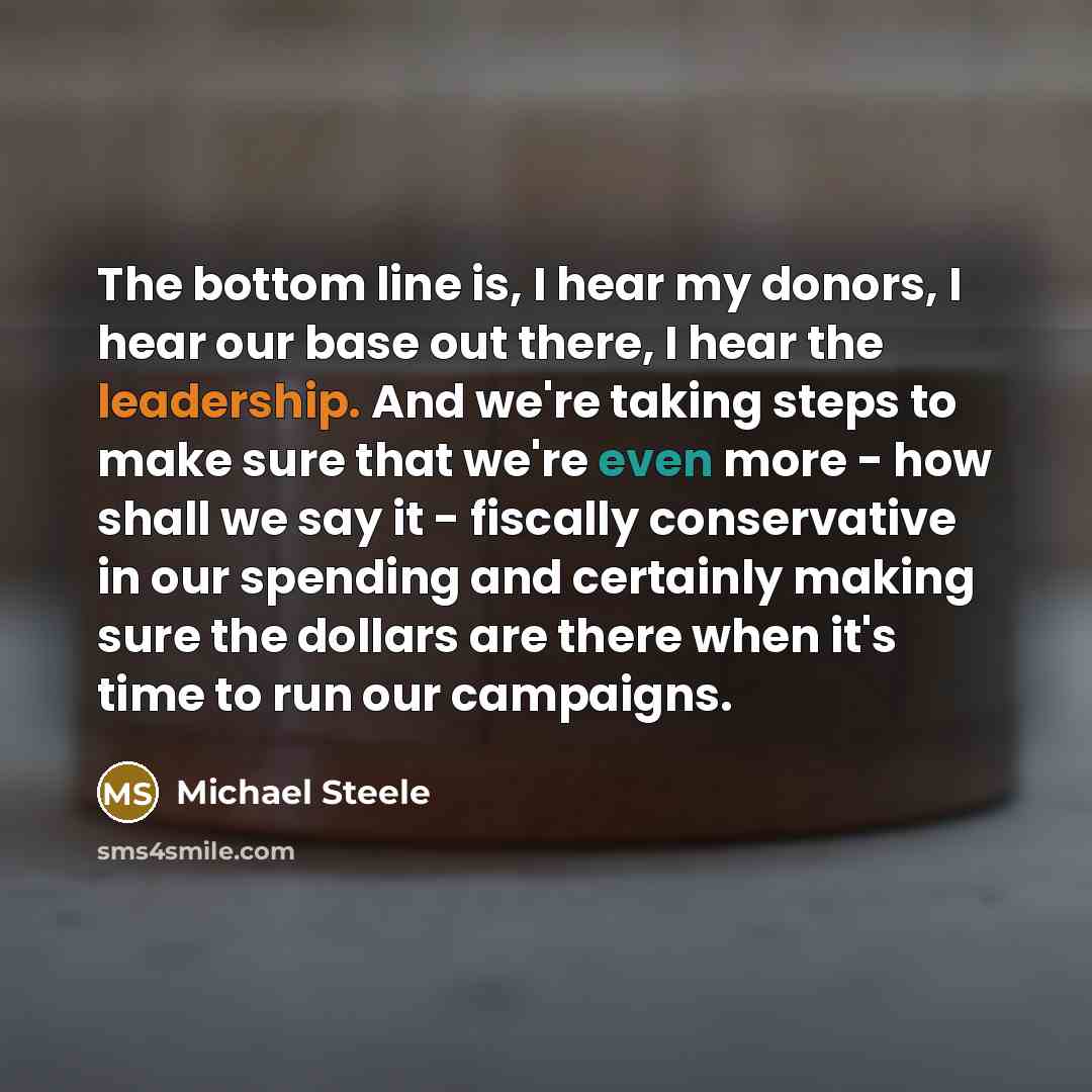 “The bottom line is, I hear my donors, I hear our base out there, I hear the leadership. And we're taking steps to make sure that we're even more - how shall we say it - fiscally conservative in our spending and certainly making sure the dollars are there when it's time to run our campaigns.” quote by Michael Steele