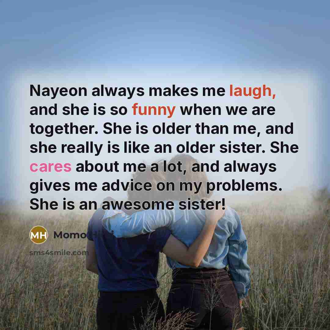“Nayeon always makes me laugh, and she is so funny when we are together. She is older than me, and she really is like an older sister. She cares about me a lot, and always gives me advice on my problems. She is an awesome sister!” quote by Momo Hirai