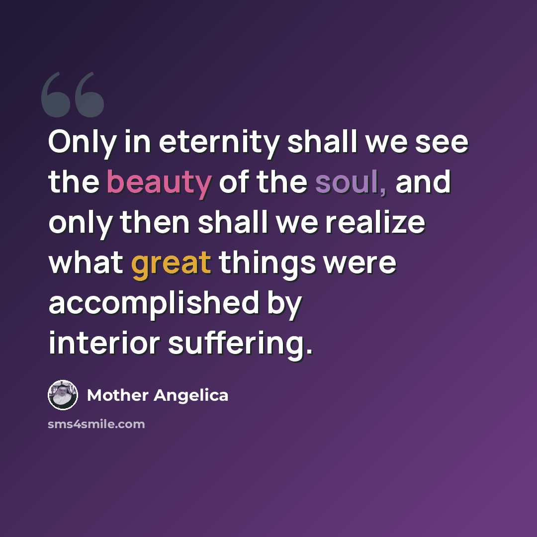 “Only in eternity shall we see the beauty of the soul, and only then shall we realize what great things were accomplished by interior suffering.” quote by Mother Angelica