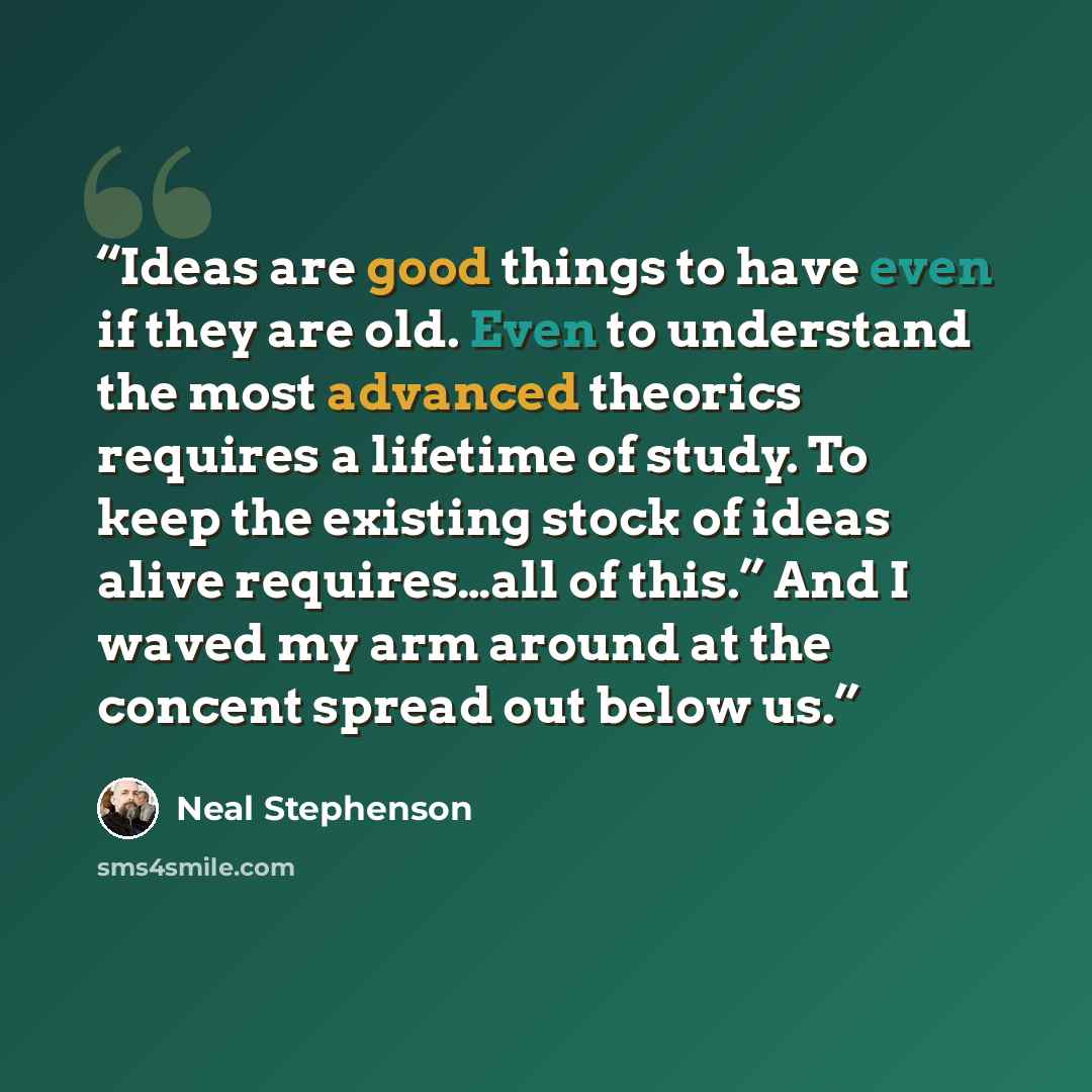 “Ideas are good things to have even if they are old. Even to understand the most advanced theorics requires a lifetime of study. To keep the existing stock of ideas alive requires…all of this.” And I waved my arm around at the concent spread out below us.” quote by Neal Stephenson