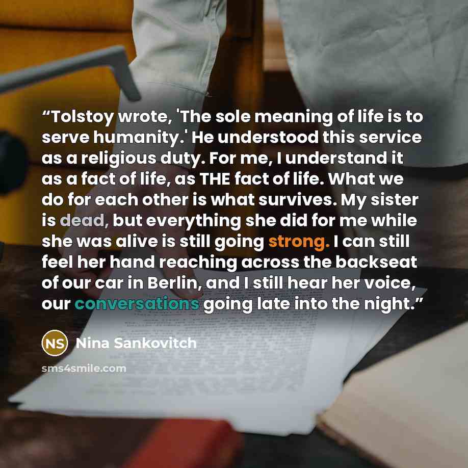 “Tolstoy wrote, 'The sole meaning of life is to serve humanity.' He understood this service as a religious duty. For me, I understand it as a fact of life, as THE fact of life. What we do for each other is what survives. My sister is dead, but everything she did for me while she was alive is still…” quote by Nina Sankovitch