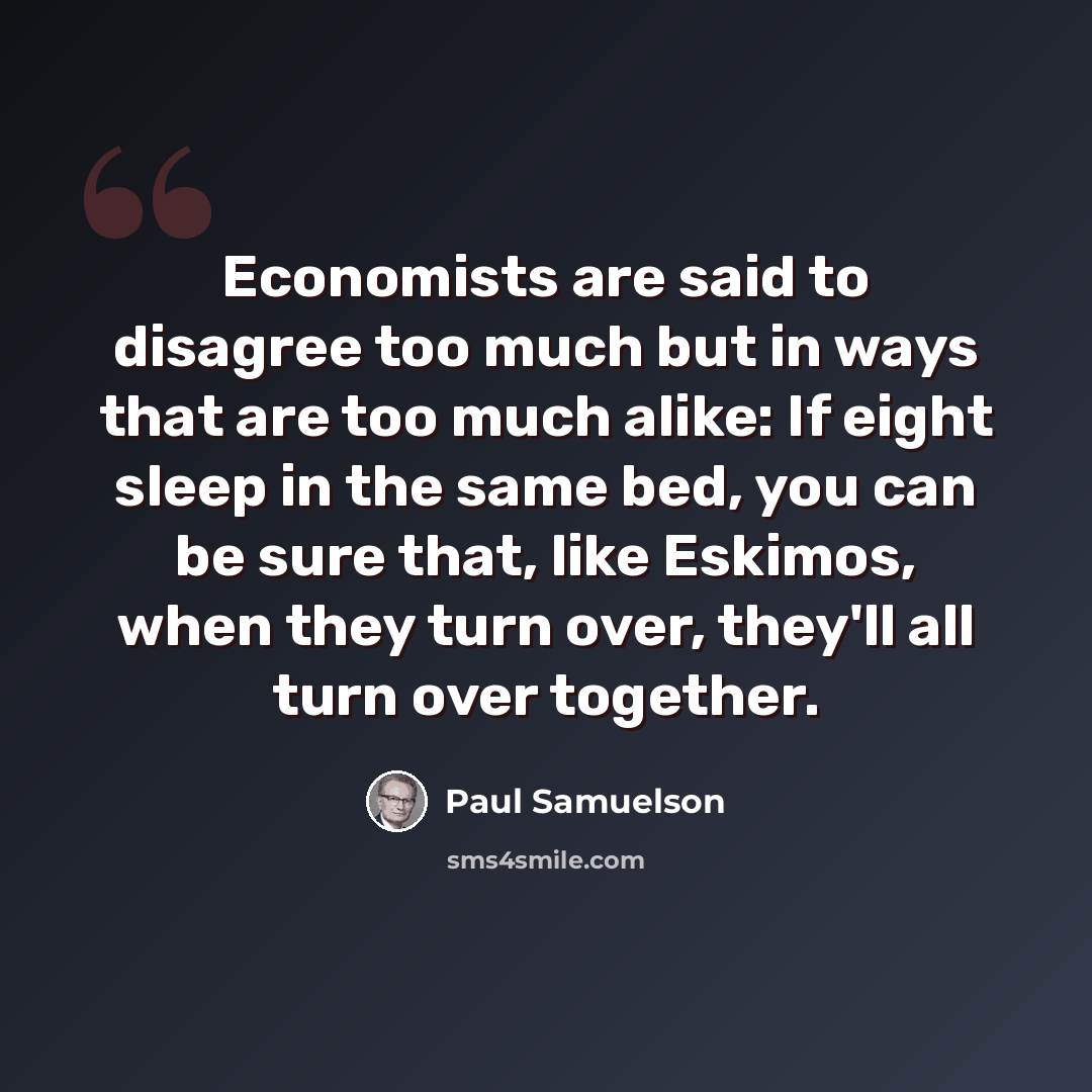 “Economists are said to disagree too much but in ways that are too much alike: If eight sleep in the same bed, you can be sure that, like Eskimos, when they turn over, they'll all turn over together.” quote by Paul Samuelson