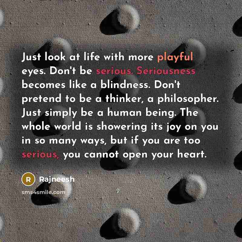 “Just look at life with more playful eyes. Don't be serious. Seriousness becomes like a blindness. Don't pretend to be a thinker, a philosopher. Just simply be a human being. The whole world is showering its joy on you in so many ways, but if you are too serious, you cannot open your heart.” quote by Rajneesh