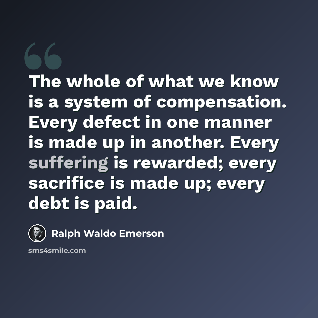 “The whole of what we know is a system of compensation. Every defect in one manner is made up in another. Every suffering is rewarded; every sacrifice is made up; every debt is paid.” quote by Ralph Waldo Emerson