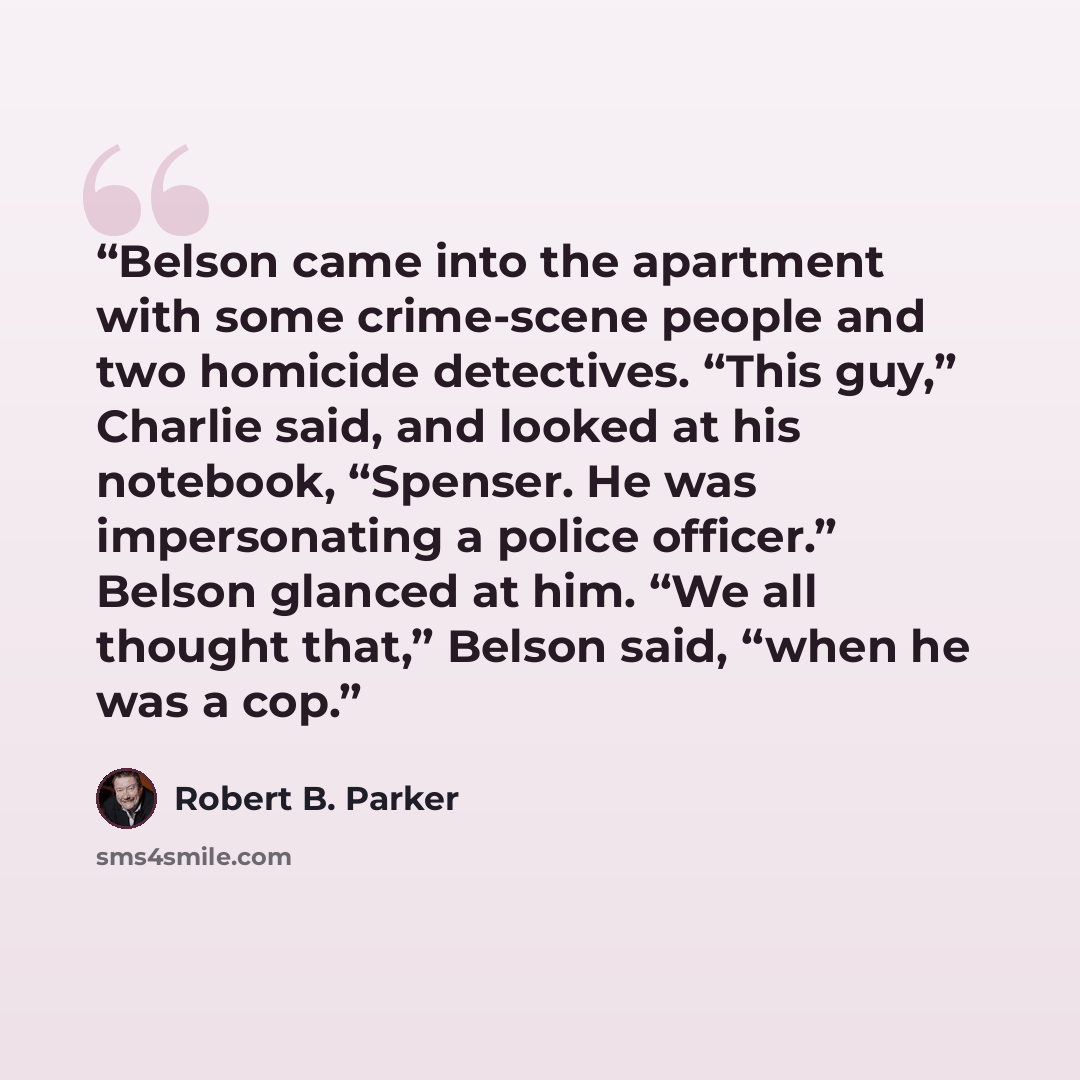 “Belson came into the apartment with some crime-scene people and two homicide detectives. “This guy,” Charlie said, and looked at his notebook, “Spenser. He was impersonating a police officer.” Belson glanced at him. “We all thought that,” Belson said, “when he was a cop.” quote by Robert B. Parker