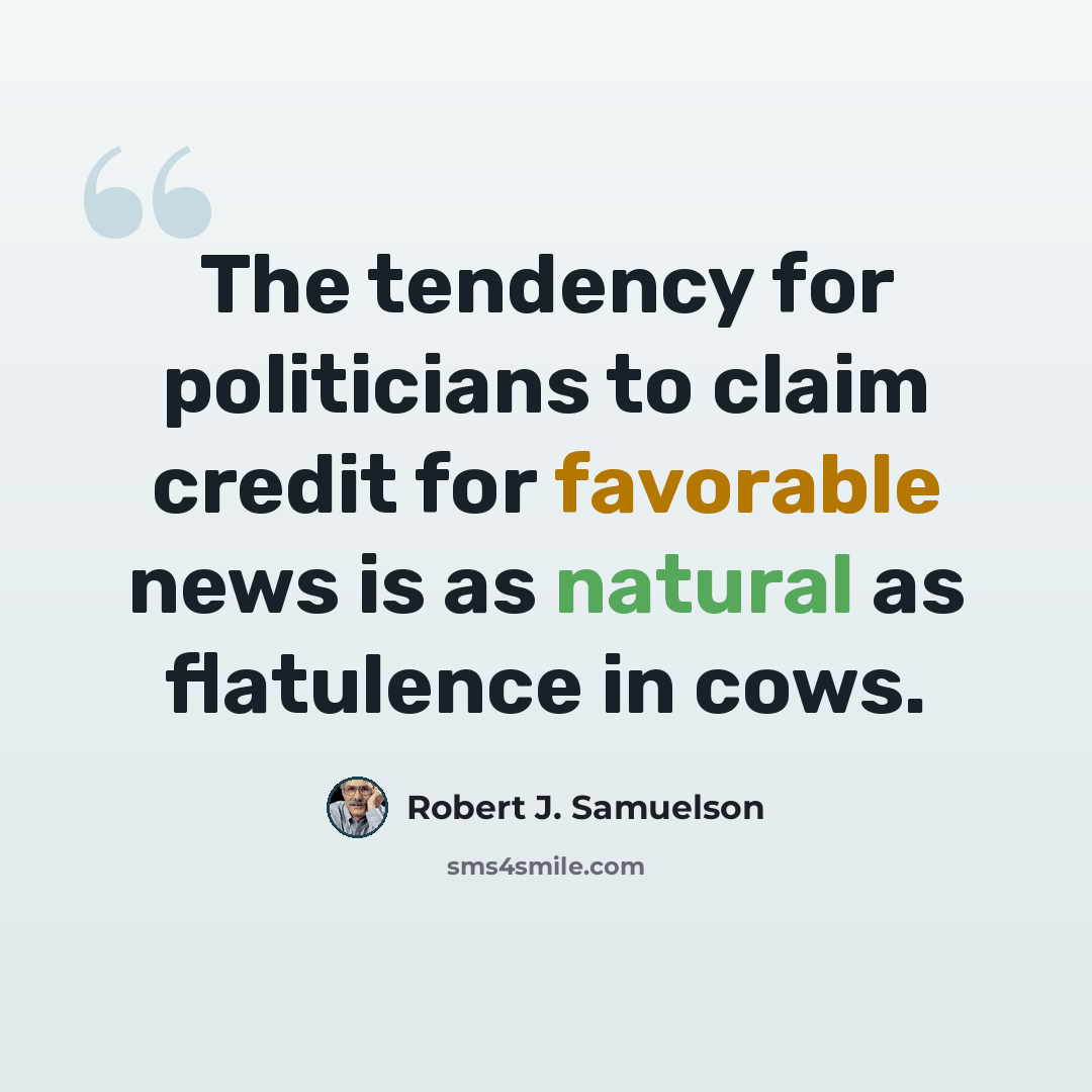 “The tendency for politicians to claim credit for favorable news is as natural as flatulence in cows.” quote by Robert J. Samuelson