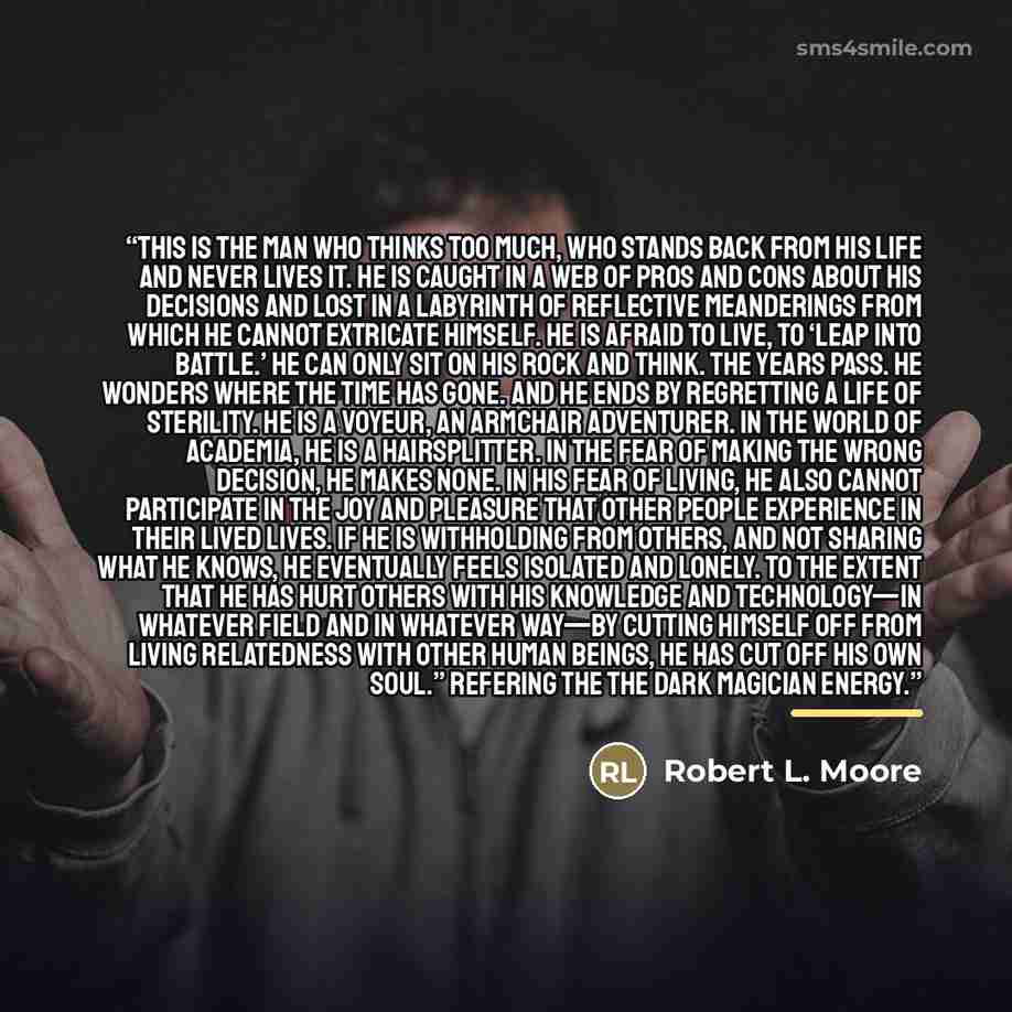“This is the man who thinks too much, who stands back from his life and never lives it. He is caught in a web of pros and cons about his decisions and lost in a labyrinth of reflective meanderings from which he cannot extricate himself. He is afraid to live, to ‘leap into battle.’ He can only sit…” quote by Robert L. Moore
