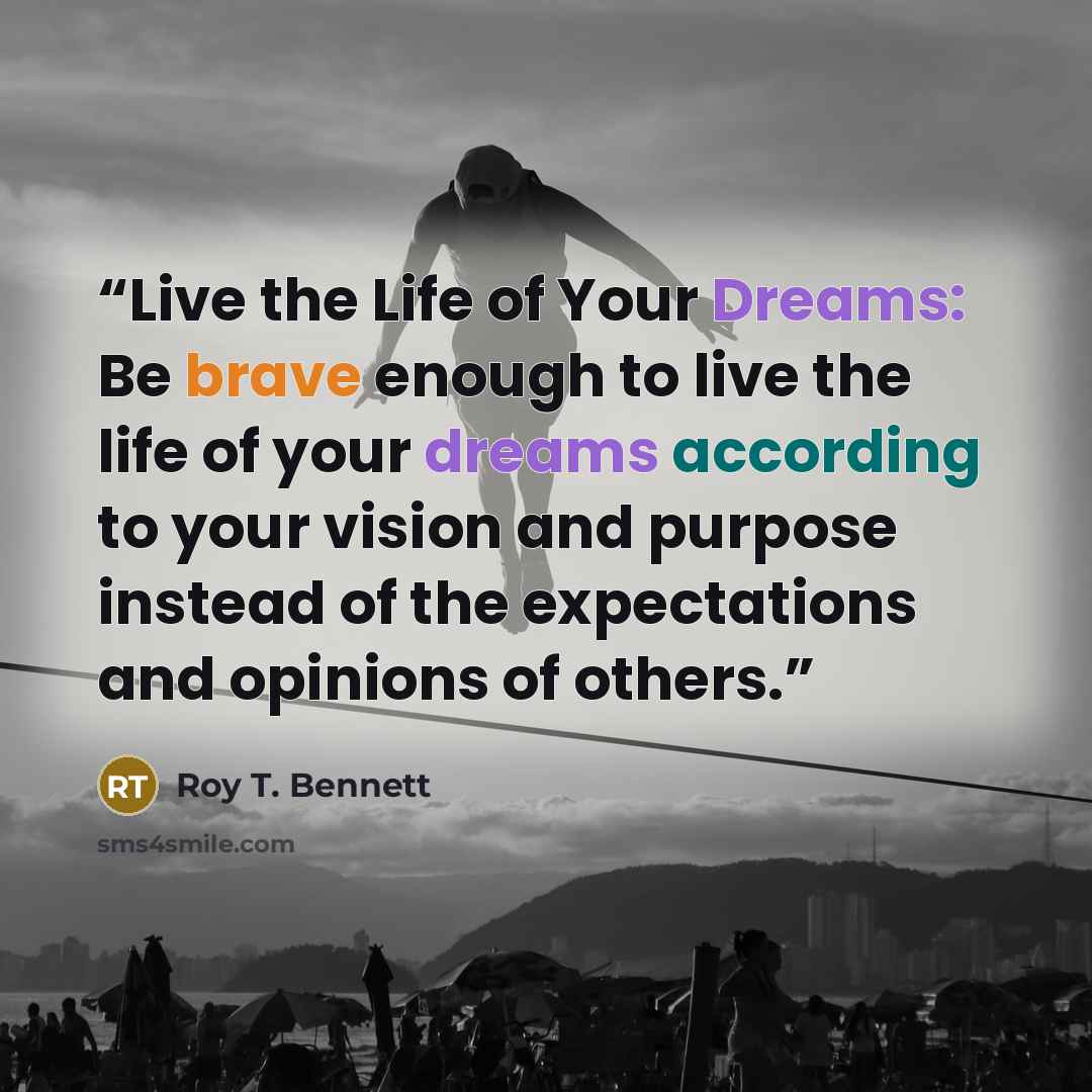 “Live the Life of Your Dreams: Be brave enough to live the life of your dreams according to your vision and purpose instead of the expectations and opinions of others.” quote by Roy T. Bennett