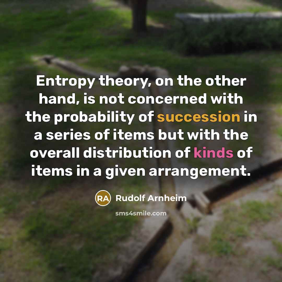 “Entropy theory, on the other hand, is not concerned with the probability of succession in a series of items but with the overall distribution of kinds of items in a given arrangement.” quote by Rudolf Arnheim