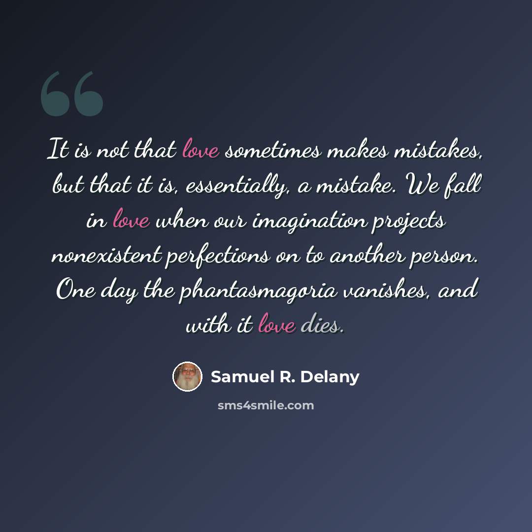“It is not that love sometimes makes mistakes, but that it is, essentially, a mistake. We fall in love when our imagination projects nonexistent perfections on to another person. One day the phantasmagoria vanishes, and with it love dies.” quote by Samuel R. Delany