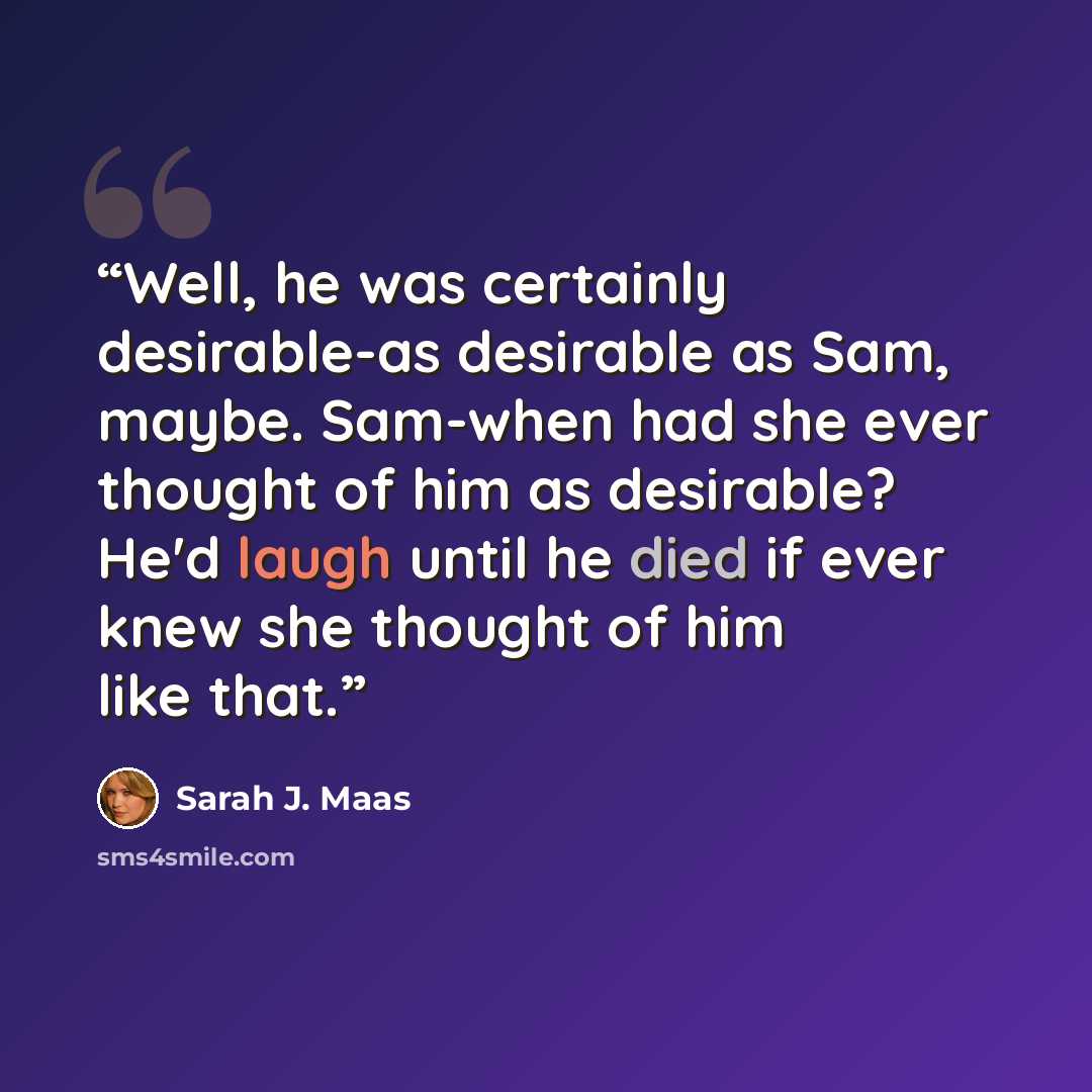 “Well, he was certainly desirable-as desirable as Sam, maybe. Sam-when had she ever thought of him as desirable? He'd laugh until he died if ever knew she thought of him like that.” quote by Sarah J. Maas